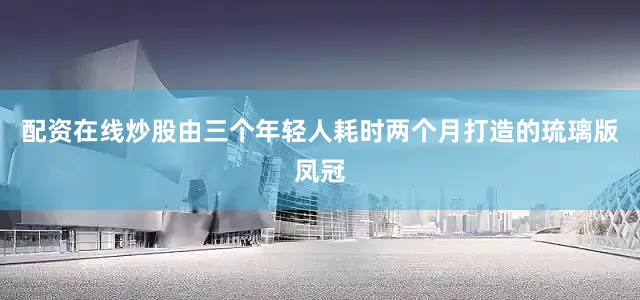 配资在线炒股由三个年轻人耗时两个月打造的琉璃版凤冠