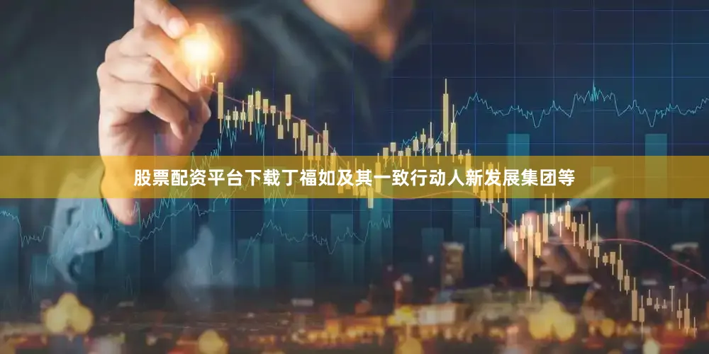 股票配资平台下载丁福如及其一致行动人新发展集团等