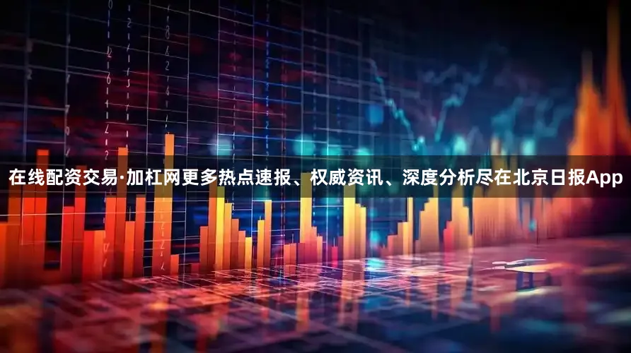 在线配资交易·加杠网更多热点速报、权威资讯、深度分析尽在北京日报App