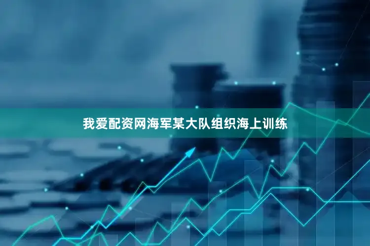我爱配资网海军某大队组织海上训练