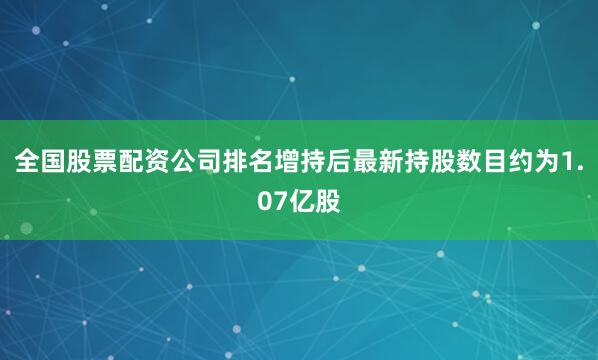 全国股票配资公司排名增持后最新持股数目约为1.07亿股