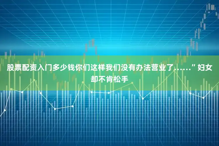 股票配资入门多少钱你们这样我们没有办法营业了……”妇女却不肯松手