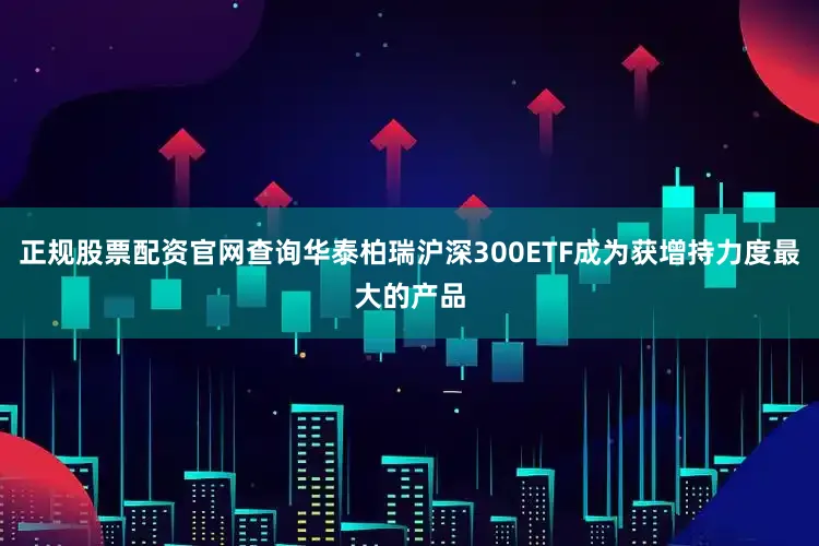 正规股票配资官网查询华泰柏瑞沪深300ETF成为获增持力度最大的产品