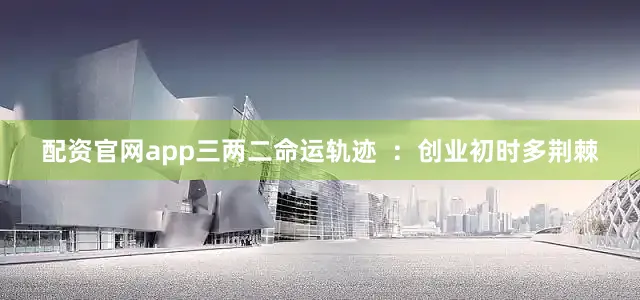 配资官网app三两二命运轨迹  ：创业初时多荆棘