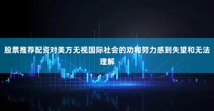 股票推荐配资对美方无视国际社会的劝和努力感到失望和无法理解