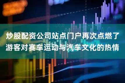 炒股配资公司站点门户再次点燃了游客对赛车运动与汽车文化的热情