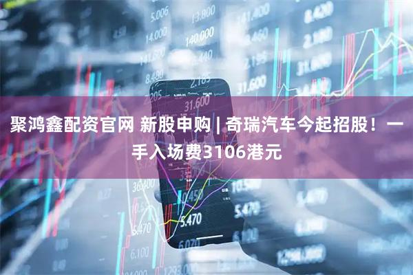 聚鸿鑫配资官网 新股申购 | 奇瑞汽车今起招股！一手入场费3106港元