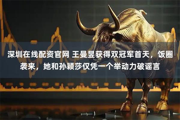 深圳在线配资官网 王曼昱获得双冠军首天，饭圈袭来，她和孙颖莎仅凭一个举动力破谣言