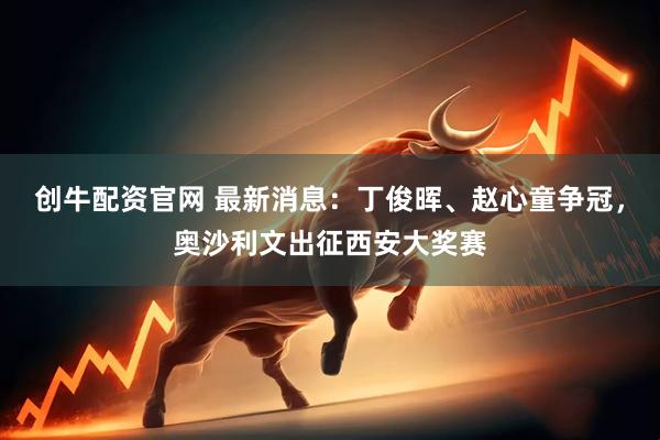 创牛配资官网 最新消息：丁俊晖、赵心童争冠，奥沙利文出征西安大奖赛