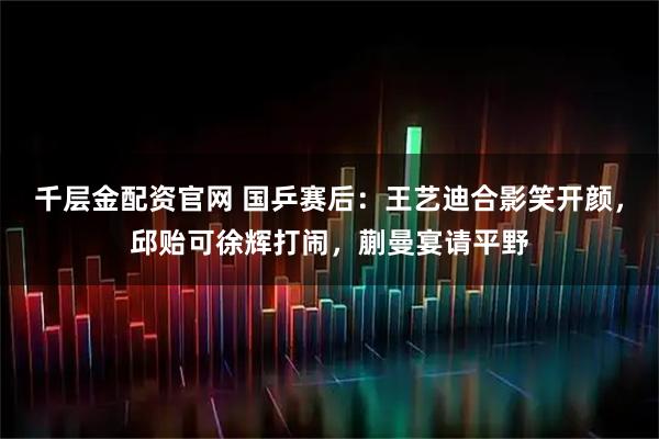 千层金配资官网 国乒赛后：王艺迪合影笑开颜，邱贻可徐辉打闹，蒯曼宴请平野