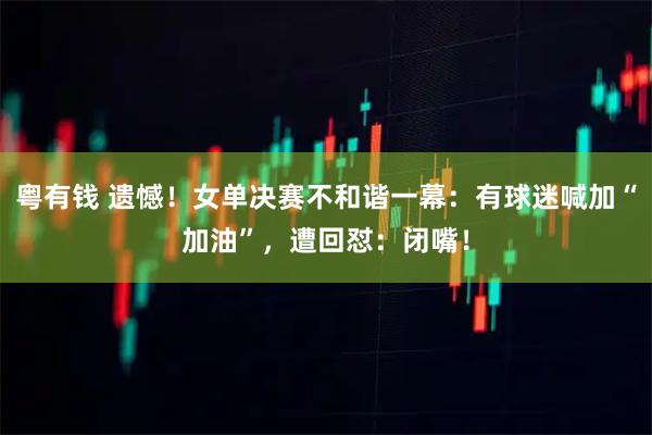 粤有钱 遗憾！女单决赛不和谐一幕：有球迷喊加“加油”，遭回怼：闭嘴！