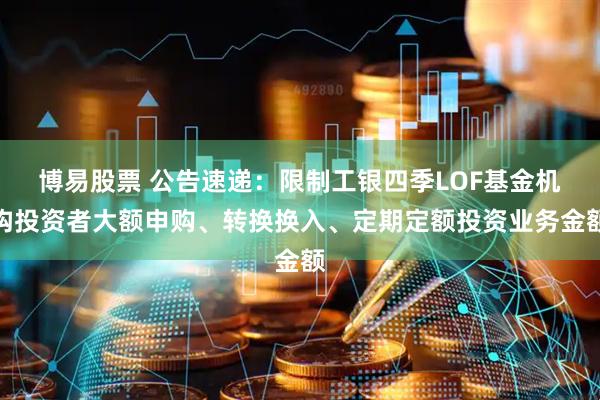 博易股票 公告速递：限制工银四季LOF基金机构投资者大额申购、转换换入、定期定额投资业务金额