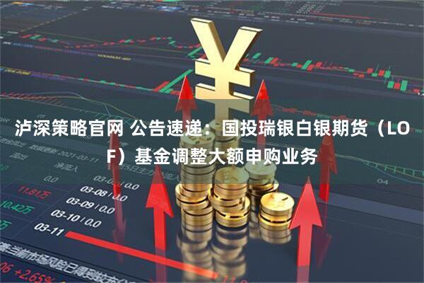 泸深策略官网 公告速递：国投瑞银白银期货（LOF）基金调整大额申购业务