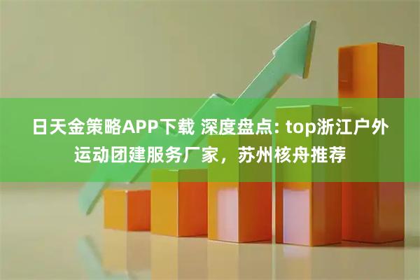 日天金策略APP下载 深度盘点: top浙江户外运动团建服务厂家，苏州核舟推荐
