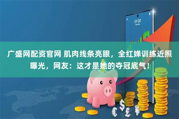 广盛网配资官网 肌肉线条亮眼，全红婵训练近照曝光，网友：这才是她的夺冠底气！
