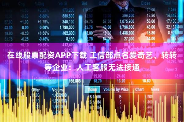 在线股票配资APP下载 工信部点名爱奇艺、转转等企业：人工客服无法接通