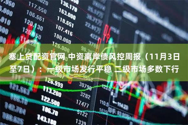 塞上贷配资官网 中资离岸债风控周报（11月3日至7日）：一级市场发行平稳 二级市场多数下行