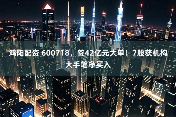 鸿阳配资 600718，签42亿元大单！7股获机构大手笔净买入