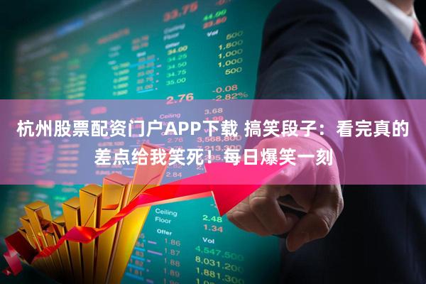 杭州股票配资门户APP下载 搞笑段子：看完真的差点给我笑死！每日爆笑一刻
