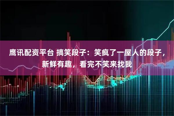 鹰讯配资平台 搞笑段子：笑疯了一屋人的段子，新鲜有趣，看完不笑来找我