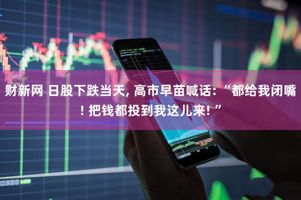 财新网 日股下跌当天, 高市早苗喊话: “都给我闭嘴! 把钱都投到我这儿来! ”