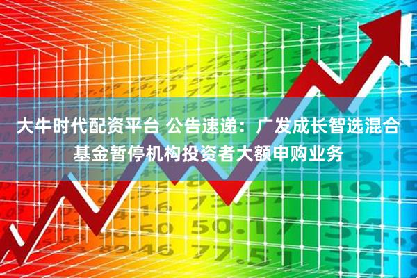 大牛时代配资平台 公告速递：广发成长智选混合基金暂停机构投资者大额申购业务