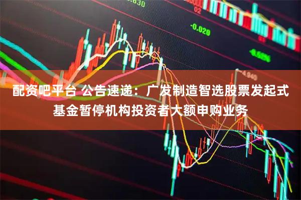 配资吧平台 公告速递：广发制造智选股票发起式基金暂停机构投资者大额申购业务
