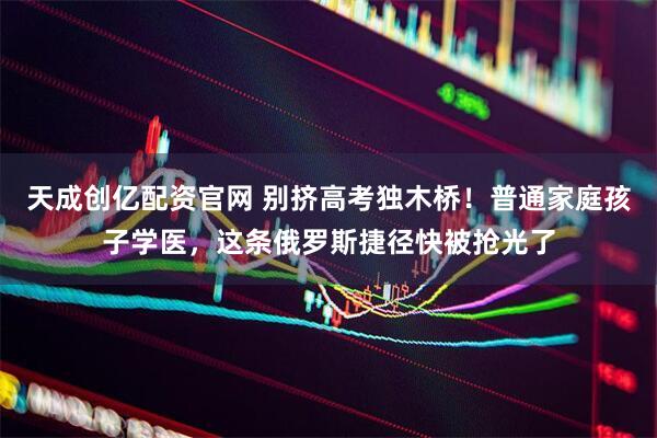 天成创亿配资官网 别挤高考独木桥！普通家庭孩子学医，这条俄罗斯捷径快被抢光了