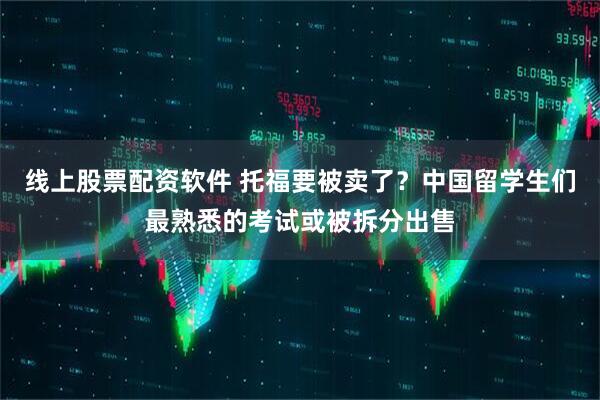 线上股票配资软件 托福要被卖了？中国留学生们最熟悉的考试或被拆分出售
