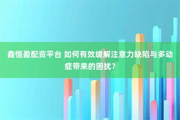 鑫恒盈配资平台 如何有效缓解注意力缺陷与多动症带来的困扰？